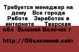 Требуется менеджер на дому - Все города Работа » Заработок в интернете   . Тверская обл.,Вышний Волочек г.